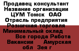 Продавец-консультант › Название организации ­ ЦУМ Томск, ОАО › Отрасль предприятия ­ Розничная торговля › Минимальный оклад ­ 20 000 - Все города Работа » Вакансии   . Амурская обл.,Зея г.